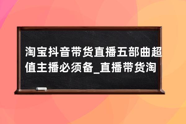 淘宝抖音带货直播五部曲超值主播必须备_直播带货 淘宝 抖音 小红书 