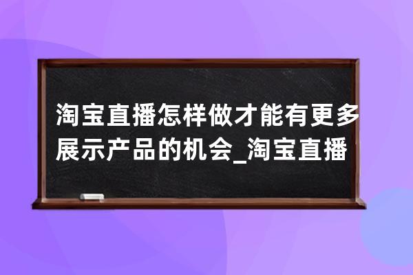 淘宝直播怎样做才能有更多展示产品的机会_淘宝直播怎么做好 