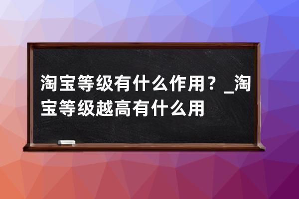 淘宝等级有什么作用？_淘宝等级越高有什么用 