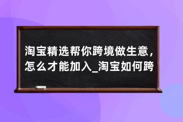 淘宝精选帮你跨境做生意，怎么才能加入_淘宝如何跨境购买 