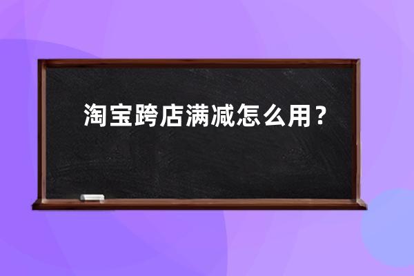 淘宝跨店满减怎么用？_淘宝跨店满减怎么用划算 