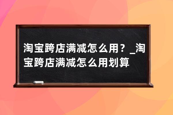 淘宝跨店满减怎么用？_淘宝跨店满减怎么用划算 