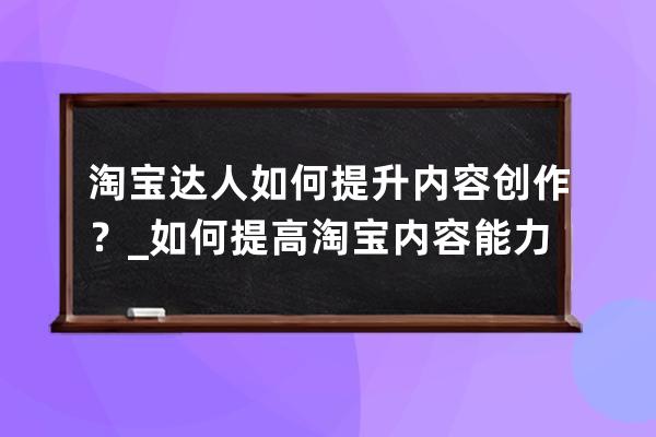 淘宝达人如何提升内容创作？_如何提高淘宝内容能力 