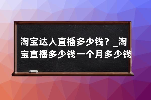 淘宝达人直播多少钱？_淘宝直播多少钱一个月多少钱 