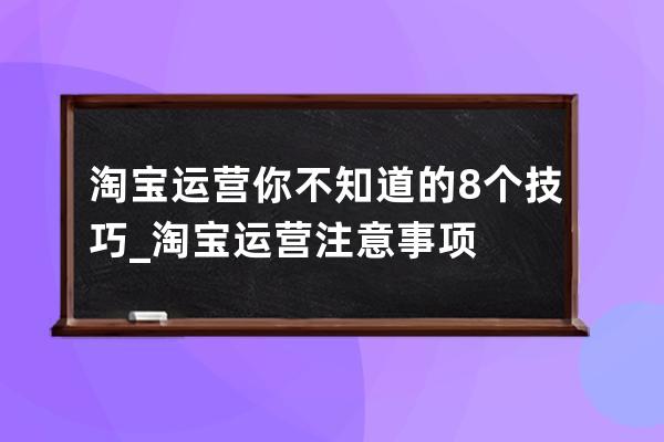 淘宝运营你不知道的8个技巧_淘宝运营注意事项 