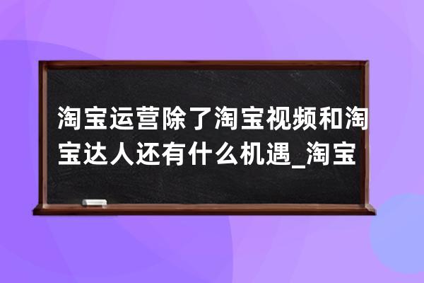 淘宝运营除了淘宝视频和淘宝达人还有什么机遇_淘宝运营团队可靠吗 