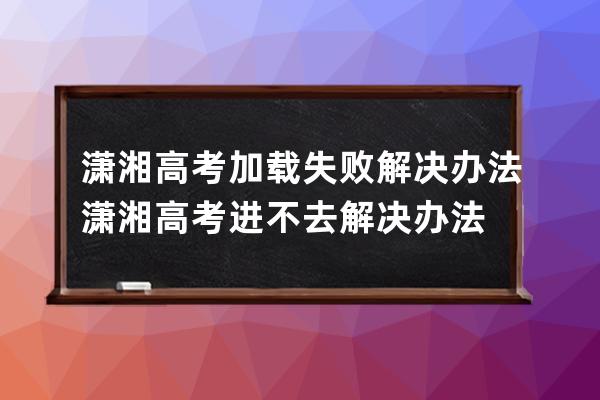 潇湘高考加载失败解决办法潇湘高考进不去解决办法 