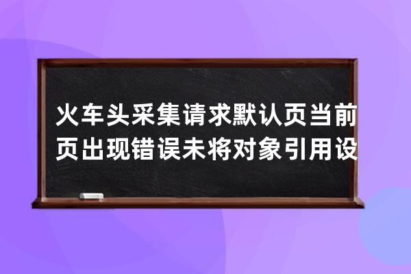 火车头采集请求 默认页 当前页出现错误:未将对象引用设置到对象的实