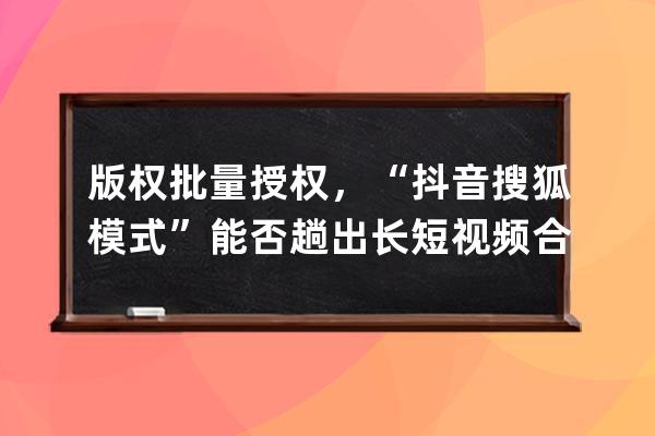 版权批量授权，“抖音+搜狐模式”能否趟出长短视频合作新路？_抖音短视频著 