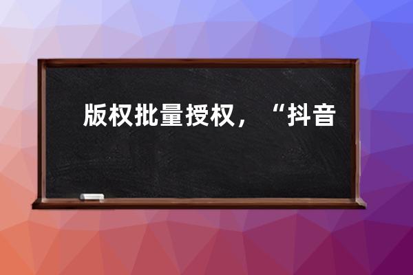 版权批量授权，“抖音+搜狐模式”能否趟出长短视频合作新路？_抖音短视频著 