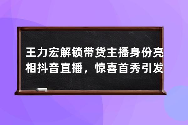 王力宏解锁带货主播身份亮相抖音直播，惊喜首秀引发全网关注_王力宏抖音直 