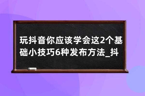 玩抖音你应该学会这2个基础小技巧6种发布方法_抖音怎么玩有什么规定啊技巧啊 