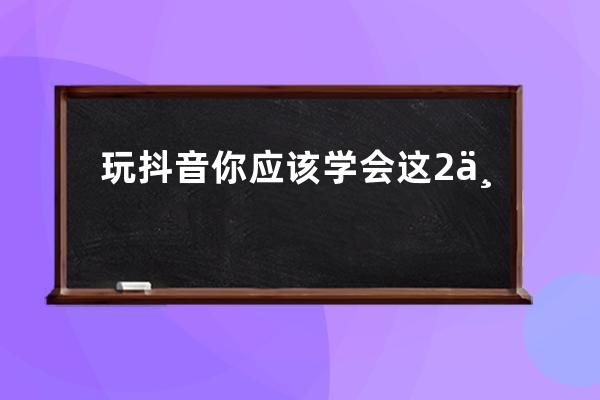 玩抖音你应该学会这2个基础小技巧6种发布方法_抖音怎么玩有什么规定啊技巧啊 