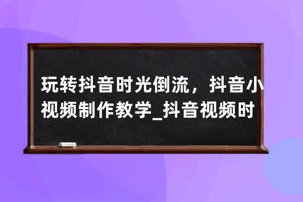 玩转抖音时光倒流，抖音小视频制作教学_抖音视频时光倒流怎样拍? 