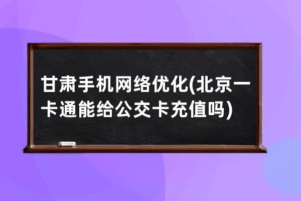 甘肃手机网络优化(北京一卡通能给公交卡充值吗)