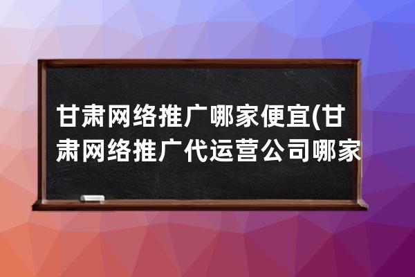 甘肃网络推广哪家便宜(甘肃网络推广代运营公司哪家好)