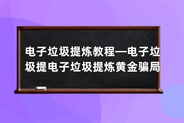 电子垃圾提炼教程—电子垃圾提电子垃圾提炼黄金骗局