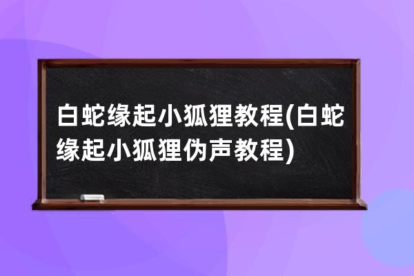 白蛇缘起小狐狸教程(白蛇缘起小狐狸伪声教程)