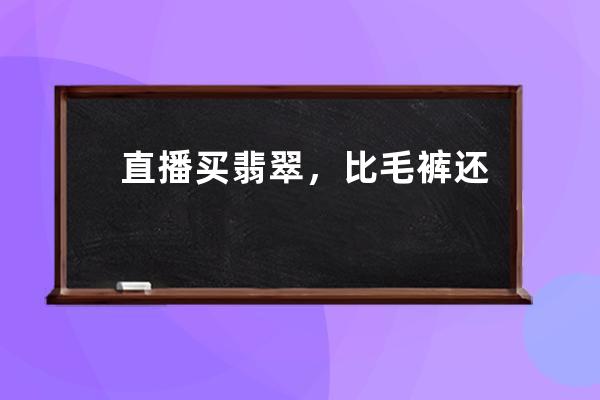 直播买翡翠，比毛裤还便宜？骗人的啦！丨时尚315_直播间的毛料翡翠为啥便宜 