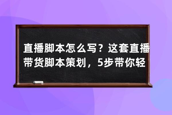 直播脚本怎么写？这套直播带货脚本策划，5步带你轻松打造火爆直播间！ 