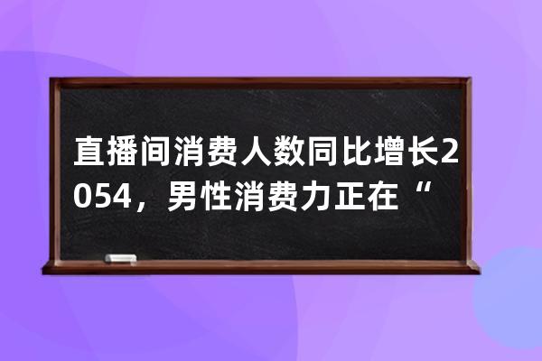 直播间消费人数同比增长205.4%，男性消费力正在“光速”崛起？ 