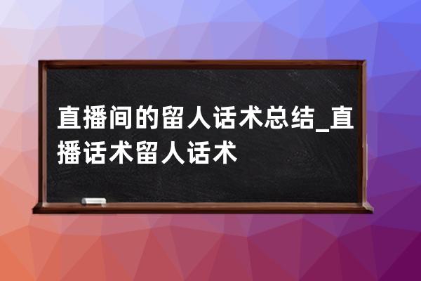 直播间的留人话术总结_直播话术留人话术 