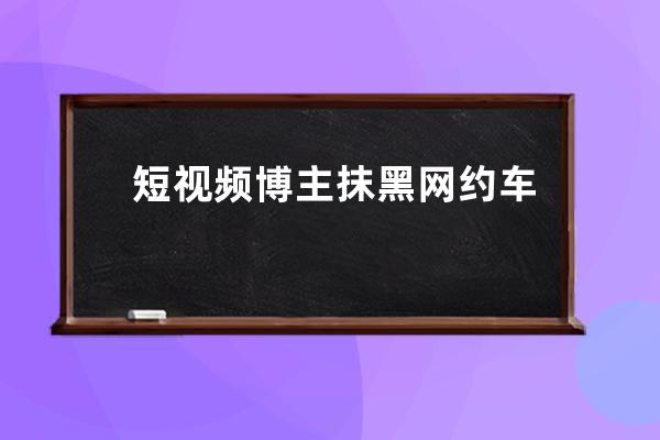 短视频博主抹黑网约车司机？滴滴：坚决起诉，抖音：封禁账号_举报抖音主播 