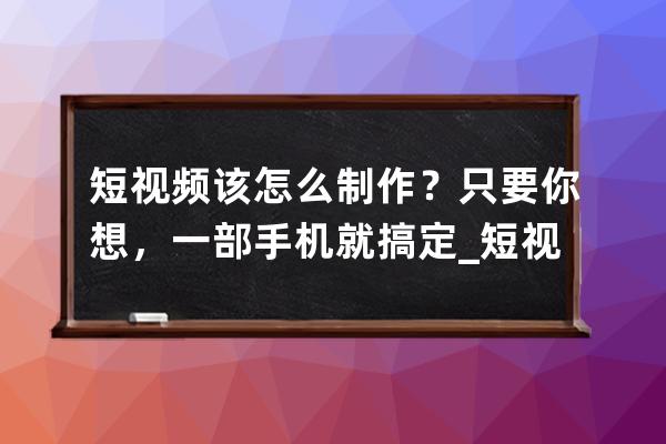 短视频该怎么制作？只要你想，一部手机就搞定_短视频如何用手机制作 