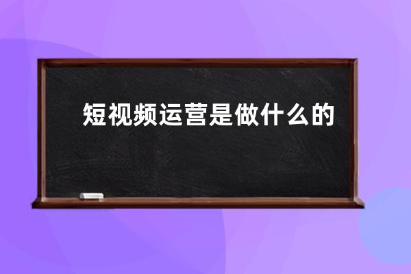 短视频运营是做什么的_自媒体运营的工作内容是什么 