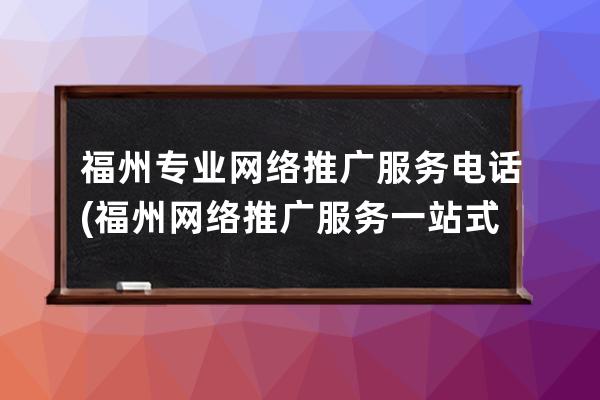 福州专业网络推广服务电话(福州网络推广服务一站式服务)