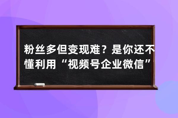 粉丝多但变现难？是你还不懂利用“视频号+企业微信”的叠加红利 