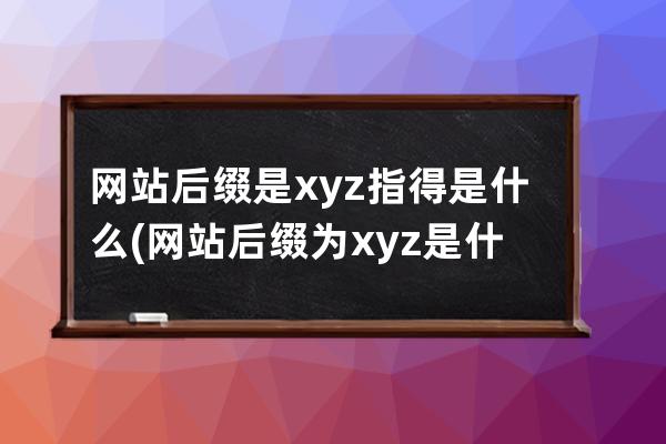 网站后缀是xyz指得是什么(网站后缀为.xyz是什么意思？-  .xyz后缀代表什么？)