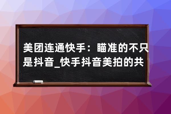 美团连通快手：瞄准的不只是抖音_快手抖音美拍的共同点 