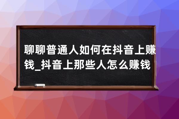 聊聊普通人如何在抖音上赚钱_抖音上那些人怎么赚钱 