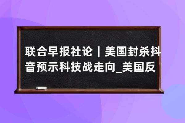 联合早报社论｜美国封杀抖音预示科技战走向_美国反对抖音 