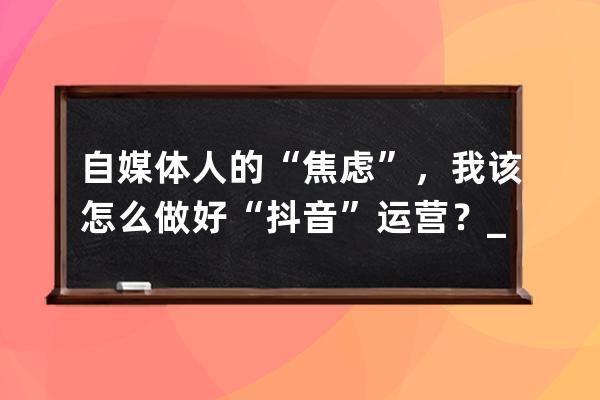 自媒体人的“焦虑”，我该怎么做好“抖音”运营？_想做抖音自媒体从什么做 