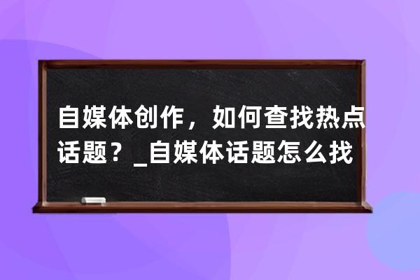 自媒体创作，如何查找热点话题？_自媒体话题怎么找 