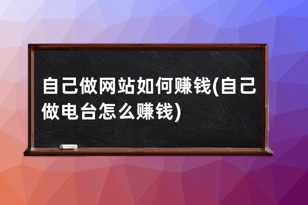 自己做网站如何赚钱(自己做电台怎么赚钱)