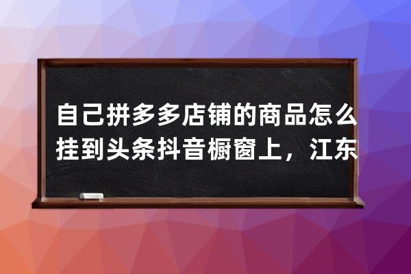 自己拼多多店铺的商品怎么挂到头条/抖音橱窗上，江东分享_抖音橱窗怎么添加 