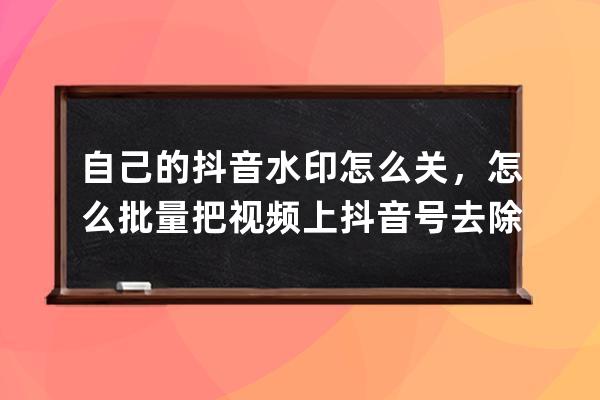 自己的抖音水印怎么关，怎么批量把视频上抖音号去除_抖音拍摄的视频如何去 