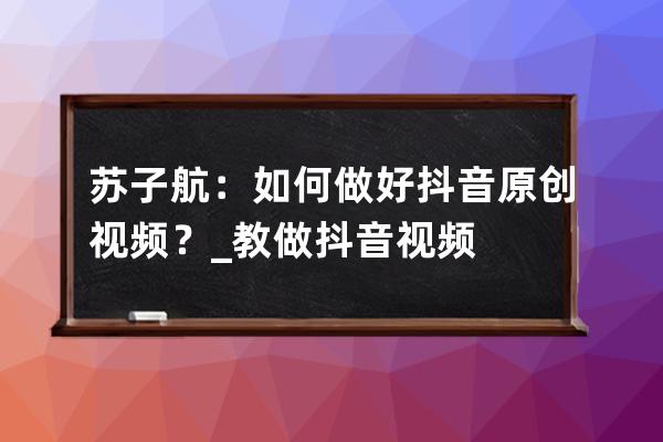 苏子航：如何做好抖音原创视频？_教做抖音视频 