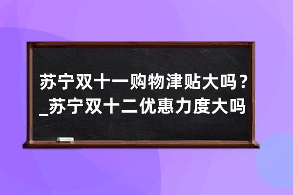 苏宁双十一购物津贴大吗？_苏宁双十二优惠力度大吗 