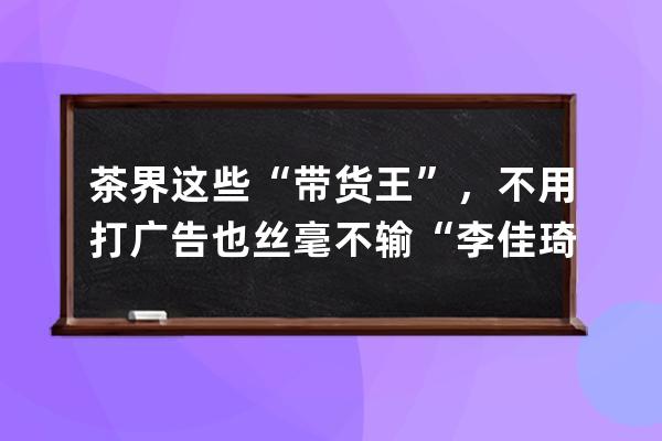 茶界这些“带货王”，不用打广告也丝毫不输“李佳琦” 