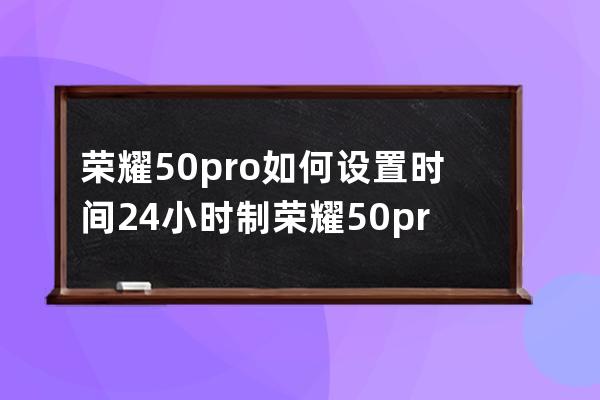 荣耀50pro如何设置时间24小时制?荣耀50pro设置时间24小时制教程方法 