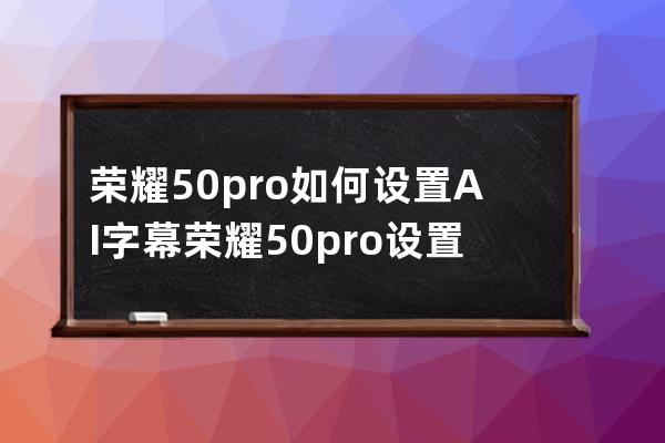 荣耀50pro如何设置AI字幕?荣耀50pro设置AI字幕教程分享 