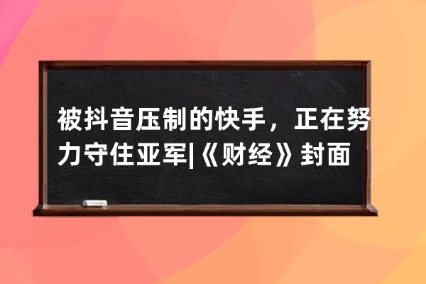 被抖音压制的快手，正在努力守住亚军 |《财经》封面_抖音头条快手 