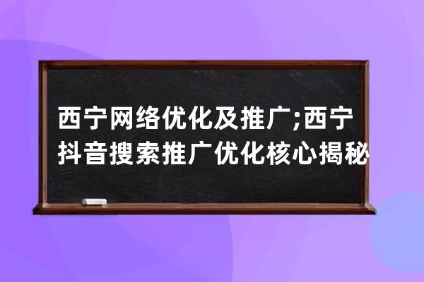 西宁网络优化及推广;西宁抖音搜索推广优化核心揭秘