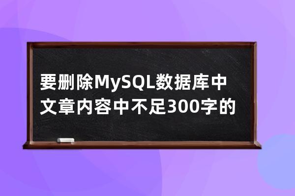 要删除MySQL数据库中文章内容中不足300字的文章
