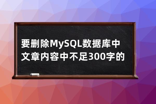 要删除MySQL数据库中文章内容中不足300字的文章