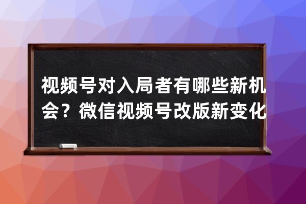 视频号对入局者有哪些新机会？微信视频号改版新变化！ 